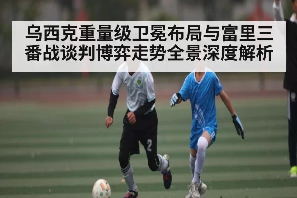 乌西克重量级卫冕布局与富里三番战谈判博弈走势全景深度解析 | dbdianjing